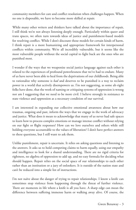 community members for care and conflic resolution when challenges happen. When 0 one s disposable, we have to become more skilled a repair  While many other writers and thinkers have talked about the importance of repair 1 sill think we’e not aways listening decply enough. Pa trans spaces, we ofien turn towards ideas of justice  Jarly within queer and punishmentbased models for resolving conflict. While I don’ discount those models for certain kinds of h  1 chink repair is 2 more humanizing and appropriate framework for interpersonal conflices within community. We’e all incredibly vulnerable, but it seems like the most vulnerable people without the social capital o fight back are the ones who are punished most  T wonder if the ways that we weaponize social justice language against cach other is reated to the experiences of profound powerlessness that we’ve had to endure. Many able o rationalize why someone is bad and deserves to be punished is a way to rechim power in 2 world chat actvely disempowers us. Im not suggesting, as some altright folks have done, that the work of naming or critquing systems of oppression is wrong nor am 1 suggesting that we need to be more civil. I beleve strongly in esistance to  ofus have never been able t heal from the deprivations of our hildhoods. Be  sate violence and oppresion as a necessary condition of our survival.  T am interested in expanding our collective emotional awareness about how our traumas, ongoing and past, inform the ways that we engage in the work of advocacy and justice. What does it me: o learn how to process complex emotions or manage intense conflct without relying  0 acknowledge that many of us never had saf spaces  on our fight or Right responses? How can we love ourselves and others while sell holding everyone accountable to the values of iberation? I donfthave perfect answers o these questions, but I scll want to ask them.  Unlike punishment, epair is uncercain, It relies on as the answers. Tt asks us o hold competing claims to harm cqually,using our empathy  s questions and listening to  and inteligence 1o look for a shared understanding. There are no rigid crieria for tightness, no algebra of oppression to add u should happen. Repair reles on the social space of our relationships to cach other  d no easy formula for deciding what  ather than an institution or a jury of onlookers. It is outside of the nation state and  canitbe reduced into a simple list of inseructions.  Pim o naive about the danger of trying to repair rlationships. 1 know 2 knife can i through the threat of further violence. There are moments in lfe where a knife is all you have. A sharp edge can mean the  sometimes sop violence from happer  difference between suffering immense harm or walking away alive. OF course, the  Guwen Benaway - 3 